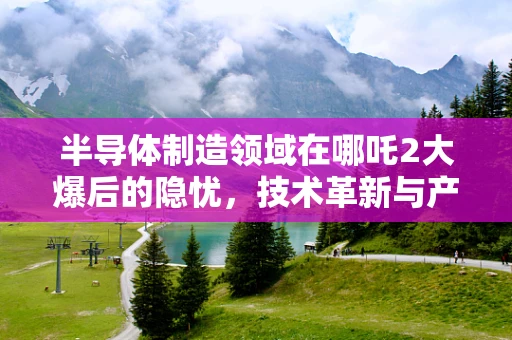 半导体制造领域在哪吒2大爆后的隐忧，技术革新与产业安全的双重挑战