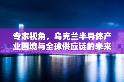 专家视角，乌克兰半导体产业困境与全球供应链的未来走向