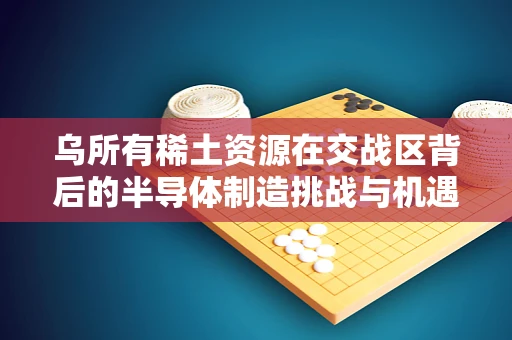 乌所有稀土资源在交战区背后的半导体制造挑战与机遇