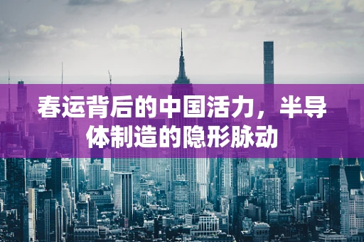 春运背后的中国活力，半导体制造的隐形脉动