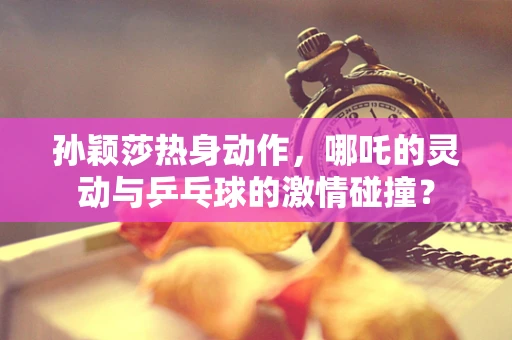 孙颖莎热身动作，哪吒的灵动与乒乓球的激情碰撞？