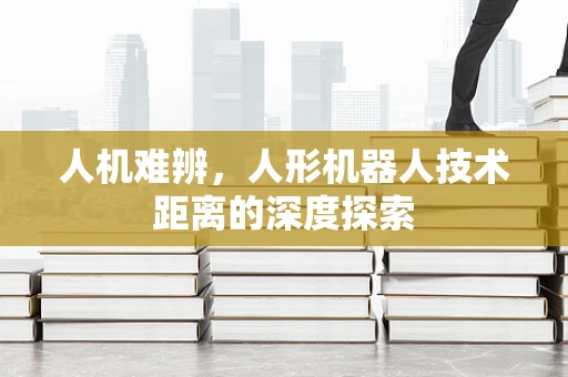 人机难辨，人形机器人技术距离的深度探索