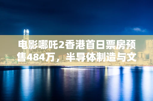 电影哪吒2香港首日票房预售484万，半导体制造与文化娱乐的跨界思考