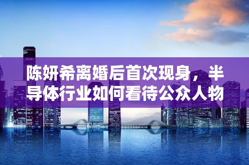 陈妍希离婚后首次现身，半导体行业如何看待公众人物私生活的‘重启’？