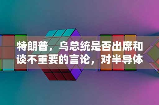 特朗普，乌总统是否出席和谈不重要的言论，对半导体制造领域有何深远影响？