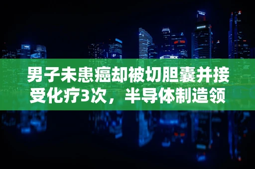男子未患癌却被切胆囊并接受化疗3次，半导体制造领域中的医疗伦理与信息误用之惑