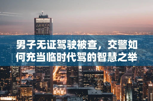 男子无证驾驶被查，交警如何充当临时代驾的智慧之举？