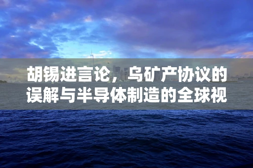 胡锡进言论，乌矿产协议的误解与半导体制造的全球视角