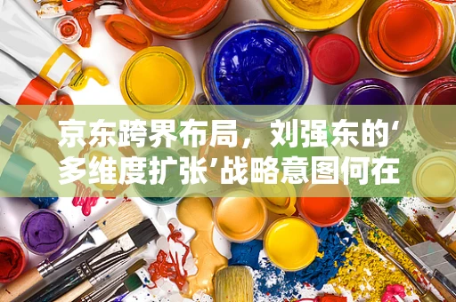 京东跨界布局，刘强东的‘多维度扩张’战略意图何在？