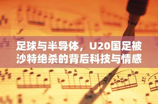 足球与半导体，U20国足被沙特绝杀的背后科技与情感交织