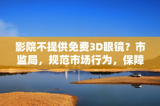 影院不提供免费3D眼镜？市监局，规范市场行为，保障消费者权益