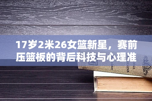 17岁2米26女篮新星，赛前压篮板的背后科技与心理准备