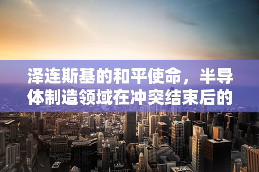 泽连斯基的和平使命，半导体制造领域在冲突结束后的新机遇与挑战