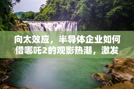 向太效应，半导体企业如何借哪吒2的观影热潮，激发团队创新与凝聚力？