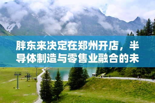 胖东来决定在郑州开店，半导体制造与零售业融合的未来趋势？