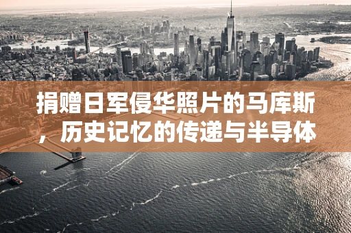 捐赠日军侵华照片的马库斯，历史记忆的传递与半导体制造的反思