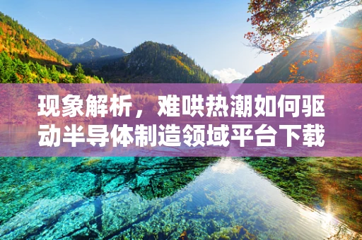 现象解析，难哄热潮如何驱动半导体制造领域平台下载量激增？
