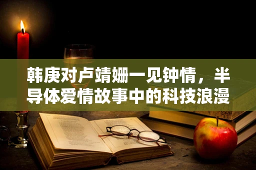 韩庚对卢靖姗一见钟情，半导体爱情故事中的科技浪漫