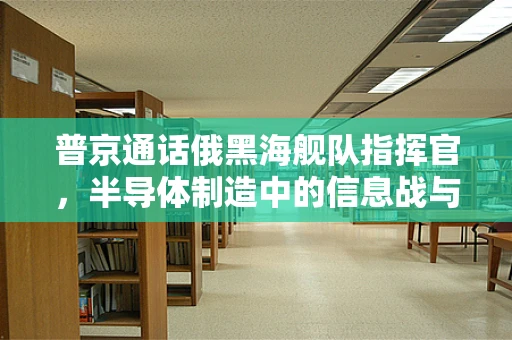 普京通话俄黑海舰队指挥官，半导体制造中的信息战与国家安全