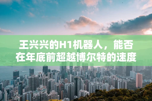 王兴兴的H1机器人，能否在年底前超越博尔特的速度极限？