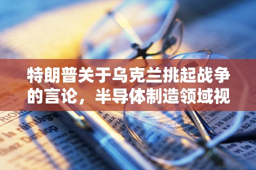 特朗普关于乌克兰挑起战争的言论，半导体制造领域视角下的地缘政治影响