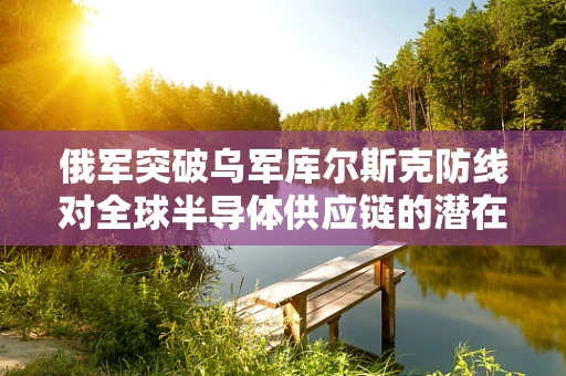 俄军突破乌军库尔斯克防线对全球半导体供应链的潜在影响，一场地缘政治的微妙博弈