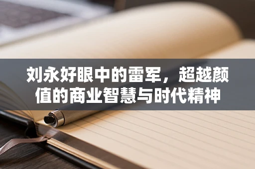 刘永好眼中的雷军，超越颜值的商业智慧与时代精神