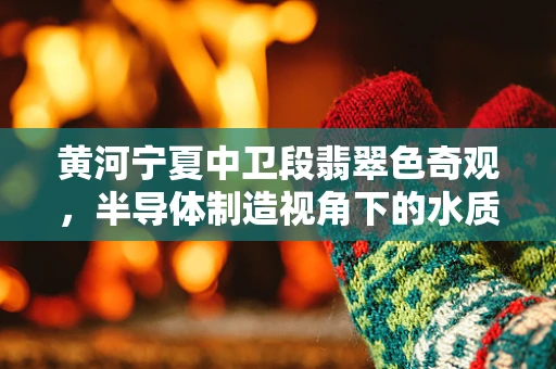 黄河宁夏中卫段翡翠色奇观，半导体制造视角下的水质与生态警示