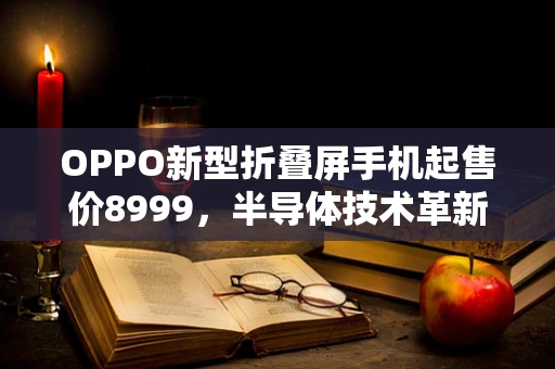 OPPO新型折叠屏手机起售价8999，半导体技术革新与消费者体验的双重飞跃？