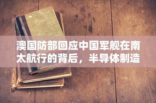 澳国防部回应中国军舰在南太航行的背后，半导体制造与区域安全的新动向？