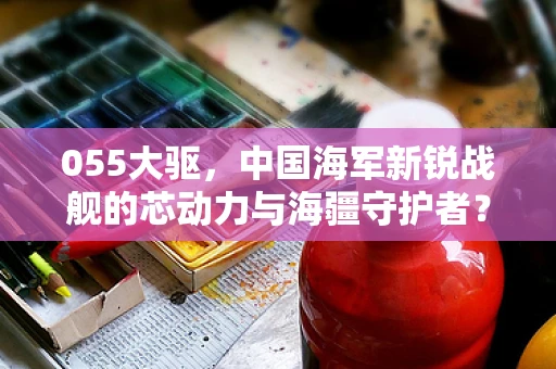 055大驱，中国海军新锐战舰的芯动力与海疆守护者？