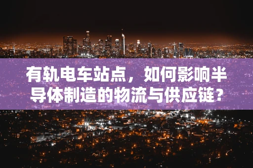 有轨电车站点，如何影响半导体制造的物流与供应链？