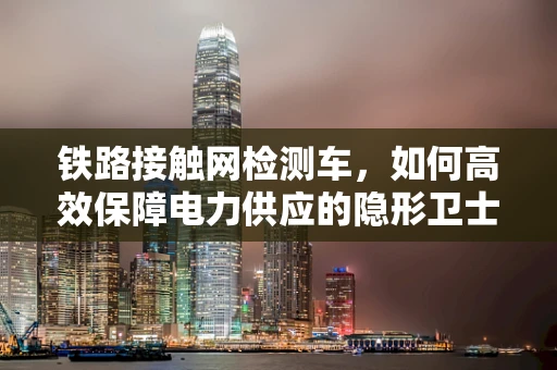 铁路接触网检测车，如何高效保障电力供应的隐形卫士？