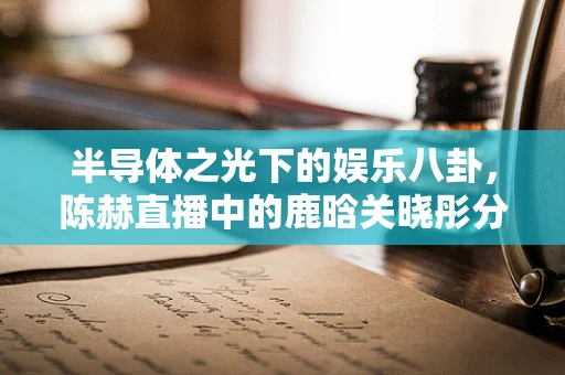 半导体之光下的娱乐八卦，陈赫直播中的鹿晗关晓彤分手风波探析