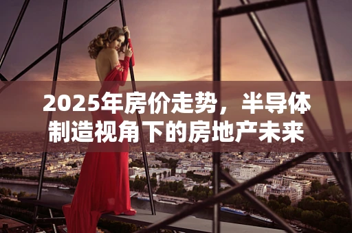 2025年房价走势，半导体制造视角下的房地产未来