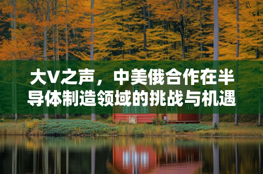 大V之声，中美俄合作在半导体制造领域的挑战与机遇——英法态度背后的行业深思