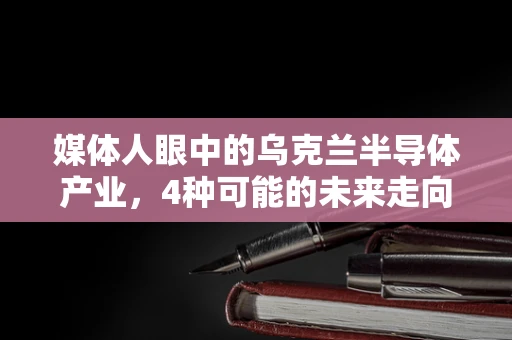 媒体人眼中的乌克兰半导体产业，4种可能的未来走向？