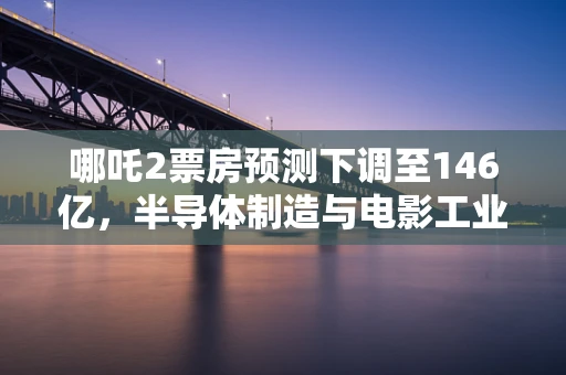 哪吒2票房预测下调至146亿，半导体制造与电影工业的跨界思考