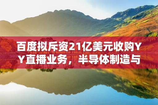 百度拟斥资21亿美元收购YY直播业务，半导体制造与直播经济的跨界融合之路？