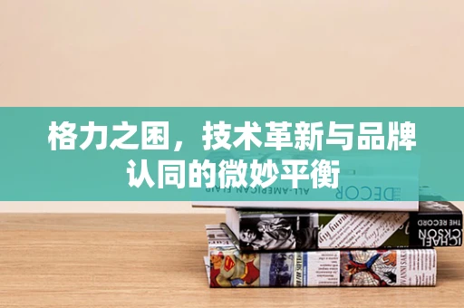 格力之困，技术革新与品牌认同的微妙平衡