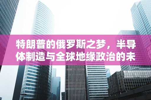 特朗普的俄罗斯之梦，半导体制造与全球地缘政治的未解之谜