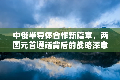 中俄半导体合作新篇章，两国元首通话背后的战略深意