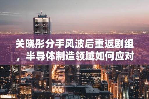 关晓彤分手风波后重返剧组，半导体制造领域如何应对公众事件对专业氛围的影响？