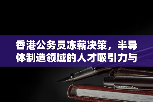 香港公务员冻薪决策，半导体制造领域的人才吸引力与公共财政平衡的微妙考量