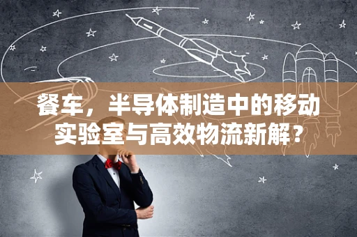 餐车，半导体制造中的移动实验室与高效物流新解？
