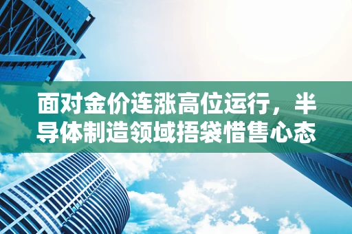 面对金价连涨高位运行，半导体制造领域捂袋惜售心态的背后逻辑与挑战
