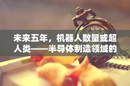 未来五年，机器人数量或超人类——半导体制造领域的挑战与机遇