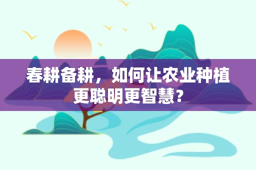 春耕备耕，如何让农业种植更聪明更智慧？