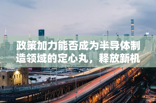 政策加力能否成为半导体制造领域的定心丸，释放新机遇？