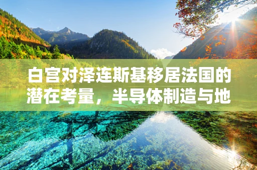 白宫对泽连斯基移居法国的潜在考量，半导体制造与地缘政治的微妙交织